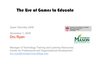 The Use of Games to Educate


Super Saturday 2008

November 1, 2008
Dru Ryan

Manager of Technology Training and Learning Resources,
Center for Professional and Organizational Development
dru.ryan@montgomerycollege.edu
 