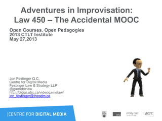Adventures in Improvisation:
Law 450 – The Accidental MOOC
Open Courses. Open Pedagogies
2013 CTLT Institute
May 27,2013
Jon Festinger Q.C.
Centre for Digital Media
Festinger Law & Strategy LLP
@gamebizlaw
http://blogs.ubc.ca/videogamelaw/
jon_festinger@thecdm.ca
 