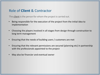 Role of Client & Contractor
The client is the person for whom the project is carried out.
• Being responsible for the execution of the project from the initial idea to
implementation
• Choosing the players involved in all stages from design through construction to
long term management
• Ensuring that the needs of building users / customers are met
• Ensuring that the relevant permissions are secured (planning etc) in partnership
with the professionals appointed to the project
• May also be financier and eventual owner
 
