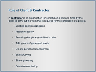 Role of Client & Contractor
A contractor is an organisation (or sometimes a person), hired by the
client to carry out the work that is required for the completion of a project.
• Building permits application
• Property security
• Providing (temporary) facilities on site
• Taking care of generated waste
• On-site personnel management
• Site surveying
• Site engineering
• Schedule monitoring
 