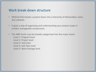 Work break-down structure
• Method that breaks a project down into a hierarchy of deliverables, tasks,
and subtasks.
• It gives a way of organizing and understanding your project scope in
smaller, manageable components.
• The WBS levels may be broadly categorized into five major levels.
Level 1: Program level
Level 2: Project level
Level 3: Task level
Level 4: Sub-Task Level
Level 5: Work Package level
 