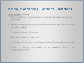 Techniques of planning - Bar charts, Gantt charts
SCHEDULING - Planning
• Process of listing of tasks, activities, milestones with a planned start and
finish date.
• Proper scheduling would ensure the completion of the project on time
and within budget.
• It outlines the pace of the work.
• Also, how the tasks are executed.
• Scheduling defines method and sequence in which materials are delivered.
• Finally, it permits adjustments to accommodate changes and
unanticipated events.
 