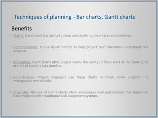 Techniques of planning - Bar charts, Gantt charts
Benefits
• Clarity: Gantt chart has ability to show and clarify multiple tasks and timelines.
• Communication: It is a visual method to help project team members understand task
progress.
• Motivation: Gantt charts offer project teams the ability to focus work at the front of, or
at the tail end of a task timeline.
• Co-ordination: Project managers use these charts to break down projects into
manageable sets of tasks.
• Creativity: The use of Gantt charts often encourages new partnerships that might not
have evolved under traditional task assignment systems.
 