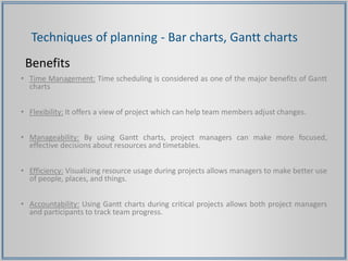 Techniques of planning - Bar charts, Gantt charts
Benefits
• Time Management: Time scheduling is considered as one of the major benefits of Gantt
charts
• Flexibility: It offers a view of project which can help team members adjust changes.
• Manageability: By using Gantt charts, project managers can make more focused,
effective decisions about resources and timetables.
• Efficiency: Visualizing resource usage during projects allows managers to make better use
of people, places, and things.
• Accountability: Using Gantt charts during critical projects allows both project managers
and participants to track team progress.
 