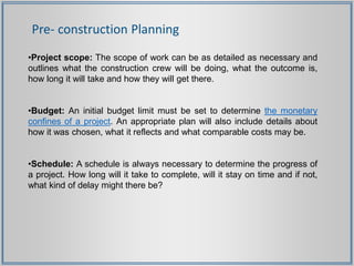 Pre- construction Planning
•Project scope: The scope of work can be as detailed as necessary and
outlines what the construction crew will be doing, what the outcome is,
how long it will take and how they will get there.
•Budget: An initial budget limit must be set to determine the monetary
confines of a project. An appropriate plan will also include details about
how it was chosen, what it reflects and what comparable costs may be.
•Schedule: A schedule is always necessary to determine the progress of
a project. How long will it take to complete, will it stay on time and if not,
what kind of delay might there be?
 
