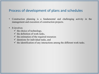 Process of development of plans and schedules
• Construction planning is a fundamental and challenging activity in the
management and execution of construction projects.
• It involves
 the choice of technology,
 the definition of work tasks,
 the estimation of the required resources
 durations for individual tasks, and
 the identification of any interactions among the different work tasks.
 