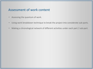Assessment of work content
• Assessing the quantum of work.
• Using work breakdown technique to break the project into considerate sub-parts.
• Making a chronological network of different activities under each part / sub-part.
 