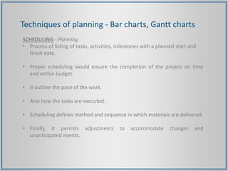 Techniques of planning - Bar charts, Gantt charts
SCHEDULING - Planning
• Process of listing of tasks, activities, milestones with a planned start and
finish date.
• Proper scheduling would ensure the completion of the project on time
and within budget.
• It outline the pace of the work.
• Also how the tasks are executed.
• Scheduling defines method and sequence in which materials are delivered.
• Finally, it permits adjustments to accommodate changes and
unanticipated events.
 