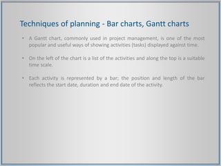 Techniques of planning - Bar charts, Gantt charts
• A Gantt chart, commonly used in project management, is one of the most
popular and useful ways of showing activities (tasks) displayed against time.
• On the left of the chart is a list of the activities and along the top is a suitable
time scale.
• Each activity is represented by a bar; the position and length of the bar
reflects the start date, duration and end date of the activity.
 