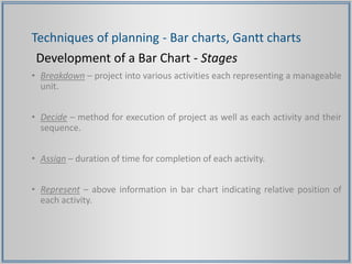Techniques of planning - Bar charts, Gantt charts
Development of a Bar Chart - Stages
• Breakdown – project into various activities each representing a manageable
unit.
• Decide – method for execution of project as well as each activity and their
sequence.
• Assign – duration of time for completion of each activity.
• Represent – above information in bar chart indicating relative position of
each activity.
 