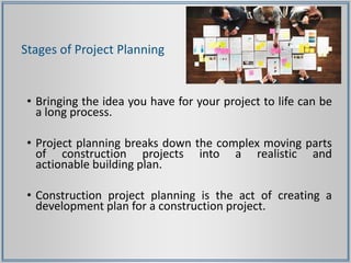 Stages of Project Planning
• Bringing the idea you have for your project to life can be
a long process.
• Project planning breaks down the complex moving parts
of construction projects into a realistic and
actionable building plan.
• Construction project planning is the act of creating a
development plan for a construction project.
 
