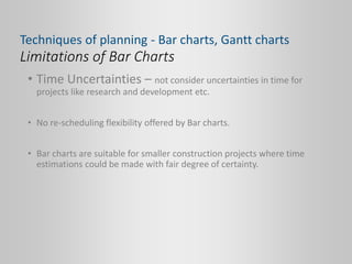 Limitations of Bar Charts
• Time Uncertainties – not consider uncertainties in time for
projects like research and development etc.
• No re-scheduling flexibility offered by Bar charts.
• Bar charts are suitable for smaller construction projects where time
estimations could be made with fair degree of certainty.
Techniques of planning - Bar charts, Gantt charts
 