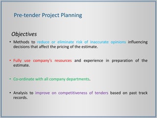 Objectives
• Methods to reduce or eliminate risk of inaccurate opinions influencing
decisions that affect the pricing of the estimate.
• Fully use company’s resources and experience in preparation of the
estimate.
• Co-ordinate with all company departments.
• Analysis to improve on competitiveness of tenders based on past track
records.
Pre-tender Project Planning
 