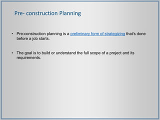 Pre- construction Planning
• Pre-construction planning is a preliminary form of strategizing that’s done
before a job starts.
• The goal is to build or understand the full scope of a project and its
requirements.
 