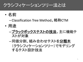 クラシフィケーションツリー法とは
• 名前
–Classification Tree Method。略称CTM
• 用途
–ブラックボックステストの技法。主に機能テ
ストが対象
–同値分割、組み合わせテストを分類木
（クラシフィケーションツリー...
