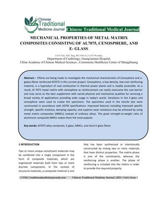 CTMJ | traditionalmedicinejournals.com Chinese Traditional Medicine Journal | 2023 | Vol 6 |Issue 3
Chinese Traditional Medical Journal
MECHANICAL PROPERTIES OF METAL MATRIX
COMPOSITES CONSISTING OF AL7075, CENOSPHERE, AND
E- GLASS.
LUO Xin, XIE Jing, HUANG Li, GAN Wenfan,
Department of Cardiology, Guang′anmen Hospital,
China Academy of Chinese Medical Sciences , Community Healthcare Center of Shangzhuang
1 INTRODUCTION
Two or more unique constituent materials may
be combined into a single component in the
form of composite materials, which are
engineered materials built from two or more
discrete components. In the context of
structural materials, a composite material is one
that has been synthesised or intentionally
constructed by mixing two or more materials
that have distinct properties. The matrix phase
is one of the constituents, whereas the
reinforcing phase is another. The phase of
reinforcing is included into the matrix in order
to provide the required property.
Abstract— Efforts are being made to investigate the mechanical characteristics of Cenosphere and e-
galass fibres reinforced Al7075 in this current project. Cenosphere, a low-density, low-cost reinforcing
material, is a byproduct of coal combustion in thermal power plants and is readily accessible. As a
result, Al 7075 metal matrix with cenosphere as reinforcement can easily overcome the cost barrier
and may serve as the best supplement with varied physical and mechanical qualities for servicing a
broad variety of applications providing wide usage in today's world. Variations in the E-glass and
cenosphere were used to create the specimens. The specimens used in the tensile test were
constructed in accordance with ASTM specifications. Improved features including improved specific
strength, specific modulus, damping capacity, and superior wear resistance may be achieved by using
metal matrix composites (MMCs) instead of ordinary alloys. The great strength-to-weight ratio of
aluminium composite MMCs makes them the most popular.
Key words: Al7075 alloy composite, E-glass, MMCs, and short E-glass fibres
 
