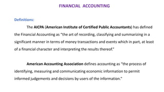 FINANCIAL ACCOUNTING
Definitions:
The AICPA (American Institute of Certified Public Accountants) has defined
the Financial Accounting as “the art of recording, classifying and summarizing in a
significant manner in terms of money transactions and events which in part, at least
of a financial character and interpreting the results thereof.”
American Accounting Association defines accounting as “the process of
identifying, measuring and communicating economic information to permit
informed judgements and decisions by users of the information.”
 