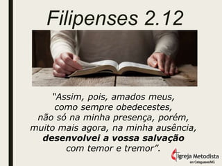 Filipenses 2.12
“Assim, pois, amados meus,
como sempre obedecestes,
não só na minha presença, porém,
muito mais agora, na minha ausência,
desenvolvei a vossa salvação
com temor e tremor”.
em Cataguases/MG
 