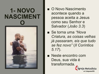 1- NOVO
NASCIMENT
O
■ O Novo Nascimento
acontece quando a
pessoa aceita a Jesus
como seu Senhor e
Salvador (João 3.3)
■ Se torna uma “Nova
Criatura, as coisas velhas
já passaram, eis que tudo
se fez novo” (II Coríntios
5.17).
■ Neste encontro com
Deus, sua vida é
transformada.
em Cataguases/MG
 