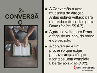 2-
CONVERSÃ
O
■ A Conversão é uma
mudança de direção.
Antes estava voltado para
o mundo e de costas para
Deus (Isaías 55.6,7).
■ Agora se volta para Deus
e foge do mundo, da carne
e do pecado.
■ A conversão é um
processo que exige
perseverança até que
aconteça uma completa
Libertação (João 8.32).
em Cataguases/MG
 