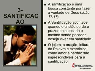 3-
SANTIFICAÇ
ÃO
■ A santificação é uma
busca constante por fazer
a vontade de Deus (João
17.17).
■ A Santificação acontece
quando o cristão perde o
prazer pelo pecado e
mesmo sendo pecador,
deseja viver em santidade.
■ O jejum, a oração, leitura
da Palavra e exercícios
como amor e perdão são
imprescindíveis para a
santificação.
em Cataguases/MG
 