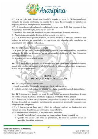 10
§ 2º - A inscrição será efetuada em formulário próprio, no prazo de 20 dias contados da
formação da unidade imobiliária, ou, quando for o caso, da convocação por edital ou do
despacho publicado no órgão oficial do município.
§ 3º - A alteração será efetuada em formulário próprio, no prazo de 20 dias, contados da data
da ocorrência da modificação, inclusive nos casos de:
I - Conclusão da construção, no todo ou em parte, em condições de uso ou habitação;
II - Aquisição da propriedade, domínio útil ou posse de bem imóvel.
§ 4º - A Administração poderá promover, de ofício, inscrição e alteração cadastrais, sem
prejuízo da aplicação de penalidades, por não terem sido efetuadas pelo contribuinte ou
apresentarem erro, emissão ou falsidade.
Art. 21. Serão objetos de uma única inscrição:
I - A gleba de terra bruta desprovida de melhoramentos, cujo aproveitamento depende de
realização de obras de arruamento ou de urbanização, desde que não haja loteamento
aprovado pela Prefeitura;
II - A quadra indivisa de áreas arruadas.
Art. 22. A retificação da inscrição, ou de sua alteração, por iniciativa do próprio contribuinte,
quando vise a reduzir ou a excluir o tributo já lançado, só é admissível mediante comprovante
de erro em que se fundamente.
SEÇÃO - V
DO LANÇAMENTO E ARRECADAÇÃO
Art. 23. O lançamento do imposto será:
I - Anual, ocorrendo o fato gerador no primeiro dia de cada exercício;
II - Distinto, um para cada imóvel em unidade imobiliária independente, ainda que contíguo.
Art. 24. O imposto será lançado em nome do contribuinte que constar do cadastro, levando
em conta a situação da unidade imobiliária à época da ocorrência do fato gerador.
§ 1º - Tratando-se de bem imóvel objeto de compromisso de compra e venda, o lançamento
do imposto poderá ser procedido, indistintamente, em nome do promitente vendedor ou do
compromissário comprador;
§ 2º - O lançamento de bem imóvel objeto de enfiteuse, usufruto ou fideicomisso será
efetuado em nome do enfiteuta, do usufrutuário ou da fiduetário.
§ 3º - Na hipótese de condomínio, o lançamento será procedido:
a) Quando “pro indiviso”, em nome de um ou de qualquer dos co-proprietários;
b) Quando “pro diviso”, em nome do proprietário, do titular do domínio útil ou do
possuidor da unidade autônoma.
 