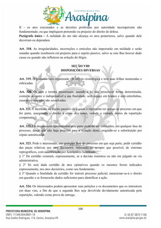 100
II - os atos executados e as decisões proferidas por autoridade incompetente não
fundamentado, ou que impliquem pretensão ou prejuízo do direito de defesa.
Parágrafo único - A nulidade do ato não alcança os atos posteriores, salvo quando dele
decorram ou dependam.
Art. 318. As irregularidades, incorreções e omissões não importarão em nulidade e serão
sanadas quando resultarem em prejuízo para o sujeito passivo, salvo se este lhes houver dado
causa ou quando não influírem na solução do litígio.
SEÇÃO VIII
DISPOSIÇÕES DIVERSAS
Art. 319. O processo será organizado em ordem cronológica e terá suas folhas numeradas e
rubricadas.
Art. 320. Os atos e termos processuais, quando a lei não prescrever forma determinada,
conterão somente o indispensável a sua finalidade, sem espaço em branco e sem entrelinhas,
rasuras ou emendas não ressalvadas.
Art. 321. É facultado ao sujeito passivo ou a quem o represente ter acesso ao processo em que
for parte, assegurado o direito à cópia dos autos, vedada a retirada destes da repartição
competente.
Art. 322. Os documentos apresentados pela parte poderão ser restituídos, em qualquer fase do
processo, desde que não haja prejuízo para a solução deste, exigindo-se a substituição por
cópias autenticadas.
Art. 323. Pode o interessado, em qualquer fase do processo em que seja parte, pedir certidão
das peças relativas aos atos decisórios, utilizando-se, sempre que possível, de sistemas
reprográficos, com autenticação por funcionário habilitado.
§ 1º Da certidão constará, expressamente, se a decisão transitou ou não em julgado na via
administrativa.
§ 2º Só será dada certidão de atos opinativos quando os mesmos forem indicados
expressamente, nos atos decisórios, como seu fundamento.
§ 3º Quando a finalidade da certidão for instruir processo judicial, mencionar-se-á o direito
em questão e se fornecerão dados suficientes para identificar a ação.
Art. 324. Os interessados podem apresentar suas petições e os documentos que os instruírem
em duas vias, a fim de que a segunda lhes seja devolvida devidamente autenticada pela
repartição, valendo como prova de entrega.
 