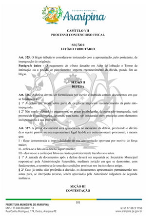 101
CAPÍTULO VII
PROCESSO CONTENCIOSO FISCAL
SEÇÃO I
LITÍGIO TRIBUTÁRIO
Art. 325. O litígio tributário considera-se instaurado com a apresentação, pelo postulante, de
impugnação de exigência.
Parágrafo único - O pagamento do tributo descrito em Auto de Infração e Termo de
Intimação ou o pedido de parcelamento importa reconhecimento da dívida, pondo fim ao
litígio.
SEÇÃO II
DEFESA
Art. 326. A defesa deverá ser formalizada por escrito e instruída com os documentos em que
se fundamentar.
§ 1º A defesa que versar sobre parte da exigência implicará reconhecimento da parte não-
impugnada.
§ 2º Não sendo efetuado o pagamento, no prazo estabelecido, da parte não-impugnada, será
promovida a sua cobrança, devendo, para tanto, ser instaurado outro processo com elementos
indispensáveis à sua instrução.
Art. 327. A prova documental será apresentada no momento da defesa, precluindo o direito
de o sujeito passivo ou seu representante legal fazê-la em outro momento processual, a menos
que:
I - fique demonstrada a impossibilidade de sua apresentação oportuna por motivo de força
maior;
II - refira-se a fato ou a direito superveniente;
III - destine-se a contrapor fatos ou razões posteriormente trazidas aos autos.
§ 1º A juntada de documentos após a defesa deverá ser requerida ao Secretário Municipal
responsável pela Administração Fazendária, mediante petição em que se demonstre, com
fundamentos, a ocorrência de uma das condições previstas nos incisos deste artigo.
§ 2º Caso já tenha sido proferida a decisão, os documentos apresentados permanecerão nos
autos para, se interposto recurso, serem apreciados pela Autoridade Julgadora de segunda
instância.
SEÇÃO III
CONTESTAÇÃO
 