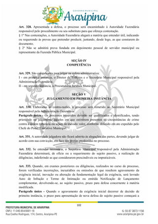 102
Art. 328. Apresentada a defesa, o processo será encaminhado à Autoridade Fazendária
responsável pelo procedimento ou seu substituto para que ofereça contestação.
§ 1º Nas contestações, a Autoridade Fazendária alegará a matéria que entender útil, indicando
ou requerendo às provas que pretender produzir, juntando, desde logo, as que constarem do
documento.
§ 2º Não se admitirá prova fundada em depoimento pessoal de servidor municipal ou
representante da Fazenda Pública Municipal.
SEÇÃO IV
COMPETÊNCIA
Art. 329. São competentes para julgar na esfera administrativa:
I - em primeira instância, o Diretor de Tributos e o Secretário Municipal responsável pela
Administração Fazendária;
II - em segunda instância, a Procuradoria Jurídica Municipal.
SEÇÃO V
JULGAMENTO EM PRIMEIRA INSTÂNCIA
Art. 330. Elaboradas as contra-razões, o processo será remetido ao Secretário Municipal
responsável pela Administração Fazendária.
Parágrafo único - Os processos remetidos deverão ser qualificados e identificados, tendo
prioridade no julgamento aqueles em que estiverem presentes as circunstâncias de crime
contra a ordem tributária ou sejam de elevado valor, conforme definido em ato expedido pelo
Chefe do Poder Executivo Municipal.
Art. 331. A autoridade julgadora não ficará adstrita às alegações das partes, devendo julgar de
acordo com sua convicção, em face das provas produzidas no processo.
Art. 332. Se entender necessária, o Secretário Municipal responsável pela Administração
Fazendária determinará, de ofício ou a requerimento do sujeito passivo, a realização de
diligências, indeferindo as que considerarem prescindíveis ou impraticáveis.
Art. 333. Quando, em exames posteriores ou diligências, realizados no curso do processo,
forem verificadas incorreções, inexatidões ou omissões de que resultem agravamento da
exigência inicial, inovação ou alteração da fundamentação legal da exigência, será lavrado
Auto de Infração e Termo de Intimação ou emitida Notificação de Lançamento
complementar, devolvendo-se, ao sujeito passivo, prazo para defesa concernente à matéria
modificada.
Parágrafo único - Quando o agravamento da exigência inicial decorrer de decisão de
primeira instância, o prazo para apresentação de nova defesa do sujeito passivo começará a
 