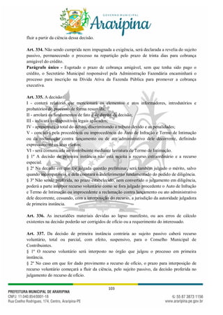103
fluir a partir da ciência dessa decisão.
Art. 334. Não sendo cumprida nem impugnada a exigência, será declarada a revelia do sujeito
passivo, permanecendo o processo na repartição pelo prazo de trinta dias para cobrança
amigável do crédito.
Parágrafo único - Esgotado o prazo de cobrança amigável, sem que tenha sido pago o
crédito, o Secretário Municipal responsável pela Administração Fazendária encaminhará o
processo para inscrição na Dívida Ativa da Fazenda Pública para promover a cobrança
executiva.
Art. 335. A decisão:
I - conterá relatório que mencionará os elementos e atos informadores, introdutórios e
probatórios do processo de forma resumida;
II - arrolará os fundamentos de fato e de direito da decisão;
III - indicará os dispositivos legais aplicados;
IV - apresentará o total do débito, discriminando o tributo devido e as penalidades;
V - concluirá pela procedência ou improcedência do Auto de Infração e Termo de Intimação
ou da reclamação contra lançamento ou de ato administrativo dele decorrente, definindo
expressamente os seus efeitos;
VI - será comunicada ao contribuinte mediante lavratura de Termo de Intimação.
§ 1º A decisão de primeira instância não está sujeita a recurso extraordinário e a recurso
especial.
§ 2º Na decisão em que for julgada questão preliminar, será também julgado o mérito, salvo
quando incompatíveis, e dela constará o indeferimento fundamentado do pedido de diligência.
§ 3º Não sendo proferida, no prazo estabelecido, nem convertido o julgamento em diligência,
poderá a parte interpor recurso voluntário como se fora julgado procedente o Auto de Infração
e Termo de Intimação ou improcedente a reclamação contra lançamento ou ato administrativo
dele decorrente, cessando, com a interposição do recurso, a jurisdição da autoridade julgadora
de primeira instância.
Art. 336. As inexatidões materiais devidas ao lapso manifesto, ou aos erros de cálculo
existentes na decisão poderão ser corrigidos de ofício ou a requerimento do interessado.
Art. 337. Da decisão de primeira instância contrária ao sujeito passivo caberá recurso
voluntário, total ou parcial, com efeito, suspensivo, para o Conselho Municipal de
Contribuintes.
§ 1º O recurso voluntário será interposto no órgão que julgou o processo em primeira
instância.
§ 2º No caso em que for dado provimento a recurso de ofício, o prazo para interposição de
recurso voluntário começará a fluir da ciência, pelo sujeito passivo, da decisão proferida no
julgamento do recurso de ofício.
 