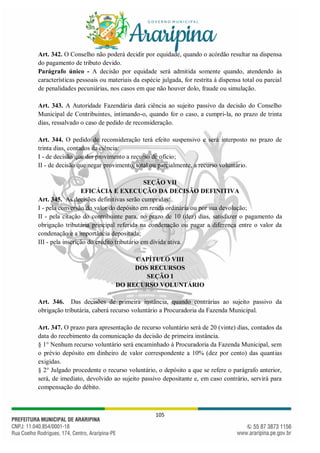 105
Art. 342. O Conselho não poderá decidir por equidade, quando o acórdão resultar na dispensa
do pagamento de tributo devido.
Parágrafo único - A decisão por equidade será admitida somente quando, atendendo às
características pessoais ou materiais da espécie julgada, for restrita à dispensa total ou parcial
de penalidades pecuniárias, nos casos em que não houver dolo, fraude ou simulação.
Art. 343. A Autoridade Fazendária dará ciência ao sujeito passivo da decisão do Conselho
Municipal de Contribuintes, intimando-o, quando for o caso, a cumpri-la, no prazo de trinta
dias, ressalvado o caso de pedido de reconsideração.
Art. 344. O pedido de reconsideração terá efeito suspensivo e será interposto no prazo de
trinta dias, contados da ciência:
I - de decisão que der provimento a recurso de ofício;
II - de decisão que negar provimento, total ou parcialmente, a recurso voluntário.
SEÇÃO VII
EFICÁCIA E EXECUÇÃO DA DECISÃO DEFINITIVA
Art. 345. As decisões definitivas serão cumpridas:
I - pela conversão do valor do depósito em renda ordinária ou por sua devolução;
II - pela citação do contribuinte para, no prazo de 10 (dez) dias, satisfazer o pagamento da
obrigação tributária principal referida na condenação ou pagar a diferença entre o valor da
condenação e a importância depositada;
III - pela inscrição do crédito tributário em dívida ativa.
CAPÍTULO VIII
DOS RECURSOS
SEÇÃO I
DO RECURSO VOLUNTÁRIO
Art. 346. Das decisões de primeira instância, quando contrárias ao sujeito passivo da
obrigação tributária, caberá recurso voluntário a Procuradoria da Fazenda Municipal.
Art. 347. O prazo para apresentação de recurso voluntário será de 20 (vinte) dias, contados da
data do recebimento da comunicação da decisão de primeira instância.
§ 1° Nenhum recurso voluntário será encaminhado à Procuradoria da Fazenda Municipal, sem
o prévio depósito em dinheiro de valor correspondente a 10% (dez por cento) das quantias
exigidas.
§ 2° Julgado procedente o recurso voluntário, o depósito a que se refere o parágrafo anterior,
será, de imediato, devolvido ao sujeito passivo depositante e, em caso contrário, servirá para
compensação do débito.
 