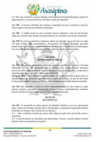 106
§ 3° Não será conhecido o recurso dirigido a Procuradoria da Fazenda Municipal, quando for
apenas parcial e o recorrente não tiver recolhido a parte não discutida.
Art. 348. O recurso voluntário será entregue à repartição em que se constituiu o processo
fiscal original, e por ela encaminhado à destinação.
Art. 349. É vedado reunir em uma só petição recursos referentes a mais de uma decisão,
ainda que versando sobre assunto da mesma natureza, ou referindo-se ao mesmo contribuinte.
Art. 350. Os recursos voluntários interpostos depois de esgotado o prazo previsto no artigo
357 deste Código, serão encaminhados a Procuradoria da Fazenda Municipal, que deles
poderá tomar conhecimento, excepcionalmente, determinando o levantamento de perempção,
nos casos em que esta tenha ocorrido por motivo alheio à vontade dos interessados.
SEÇÃO II
DO RECURSO DE OFÍCIO
Art. 351. Das decisões de primeira instância, contrárias, no todo ou em parte, à Fazenda
Municipal, inclusive por desclassificação de infração, será obrigatoriamente interposto
recurso de ofício a Procuradoria da Fazenda Municipal, com efeito, suspensivo, sempre que a
importância em litígio exceder a 5.000 (cinco mil) UFMs.
Parágrafo único - Se à autoridade julgadora deixar de recorrer de ofício, quando cabível a
medida, cumpre ao funcionário que subscreveu a inicial do processo, ou que do fato tomar
conhecimento, interpor recurso, em petição, encaminhada por intermédio daquela autoridade.
Art. 352. Será facultado o recurso de ofício independentemente do valor fixado no artigo
anterior, quando a autoridade julgadora de primeira instância, justificadamente, considerar
decorrer do mérito do feito, maior interesse para a Fazenda Municipal.
SEÇÃO III
DA CONSULTA
Art. 353. É assegurado ao sujeito passivo da obrigação tributária ou ao seu representante
legal, o direito de formular consulta sobre a interpretação e a aplicação da legislação tributária
municipal, em relação a fato concreto do seu interesse.
§ 1° Não se admitirá consulta que versar sobre objeto de ação fiscal já iniciada contra o
consulente.
§ 2° A consulta deverá ser formulada com objetividade e clareza e somente poderá focalizar
dúvidas relativas à situação do consulente.
 