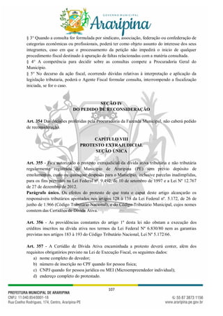 107
§ 3° Quando a consulta for formulada por sindicato, associação, federação ou confederação de
categorias econômicas ou profissionais, poderá ter como objeto assunto do interesse dos seus
integrantes, caso em que o processamento da petição não impedirá o inicio de qualquer
procedimento fiscal destinado à apuração de faltas relacionadas com a matéria consultada.
§ 4° A competência para decidir sobre as consultas compete a Procuradoria Geral do
Município.
§ 5° No decurso da ação fiscal, ocorrendo dúvidas relativas à interpretação e aplicação da
legislação tributaria, poderá o Agente Fiscal formular consulta, interrompendo a fiscalização
iniciada, se for o caso.
SEÇÃO IV
DO PEDIDO DE RECONSIDERAÇÃO
Art. 354 Das decisões proferidas pela Procuradoria da Fazenda Municipal, não caberá pedido
de reconsideração.
CAPÍTULO VIII
PROTESTO EXTRAJUDICIAL
SEÇÃO ÚNICA
Art. 355 - Fica autorizado o protesto extrajudicial da dívida ativa tributária e não tributária
regularmente registrada do Município de Araripina (PE) sem prévio depósito de
emolumentos, custo ou quaisquer despesas para o Município, inclusive parcelas inadimplidas,
para os fins previstos na Lei Federal nº. 9.492, de 10 de setembro de 1997 e a Lei Nº 12.767
de 27 de dezembro de 2012.
Parágrafo único. Os efeitos do protesto de que trata o caput deste artigo alcançarão os
responsáveis tributários apontados nos artigos 128 à 138 da Lei Federal nº. 5.172, de 26 de
junho de 1.966 (Código Tributário Nacional), e do Código Tributário Municipal, cujos nomes
constem das Certidões de Dívida Ativa.
Art. 356 - As providências constantes do artigo 1º desta lei não obstam a execução dos
créditos inscritos na dívida ativa nos termos da Lei Federal Nº 6.830/80 nem as garantias
previstas nos artigos 183 à 193 do Código Tributário Nacional, Lei Nº 5.172/66.
Art. 357 - A Certidão de Dívida Ativa encaminhada a protesto deverá conter, além dos
requisitos obrigatórios previsto na Lei de Execução Fiscal, os seguintes dados:
a) nome completo do devedor;
b) número de inscrição no CPF quando for pessoa física;
c) CNPJ quando for pessoa jurídica ou MEI (Microempreendedor individual);
d) endereço completo do protestado.
 