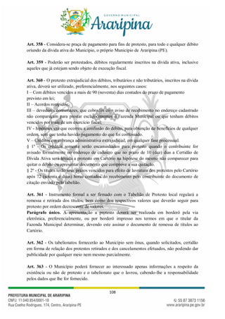 108
Art. 358 - Considera-se praça de pagamento para fins de protesto, para todo e qualquer débito
oriundo da dívida ativa do Município, o próprio Município de Araripina (PE).
Art. 359 - Poderão ser protestados, débitos regularmente inscritos na dívida ativa, inclusive
aqueles que já estejam sendo objeto de execução fiscal.
Art. 360 - O protesto extrajudicial dos débitos, tributários e não tributários, inscritos na dívida
ativa, deverá ser utilizado, preferencialmente, nos seguintes casos:
I – Com débitos vencidos a mais de 90 (noventa) dias contados do prazo de pagamento
previsto em lei;
II – Acordos rompidos;
III – devedores contumazes, que cobrados com aviso de recebimento no endereço cadastrado
não compareçam para prestar esclarecimentos à Fazenda Municipal ou que tenham débitos
vencidos por mais de um exercício fiscal;
IV - hipóteses em que ocorreu a confissão do débito, para obtenção de benefícios de qualquer
ordem, sem que tenha havido pagamento do que foi confessado.
V – Créditos em cobrança administrativa extrajudicial, em qualquer fase processual.
§ 1º - Os créditos somente serão encaminhados para protesto quando o contribuinte for
avisado formalmente no endereço de cadastro que no prazo de 10 (dez) dias a Certidão de
Dívida Ativa será levada a protesto em Cartório na hipótese do mesmo não comparecer para
quitar o débito ou apresentar documento que comprove a sua quitação.
§ 2º - Os títulos terão seus prazos vencidos para efeito de lavratura dos protestos pelo Cartório
após 72 (setenta e duas) horas contados do recebimento pelo contribuinte do documento de
citação enviado pelo tabelião.
Art. 361 - Instrumento formal a ser firmado com o Tabelião de Protesto local regulará a
remessa e retirada dos títulos, bem como dos respectivos valores que deverão seguir para
protesto por ordem decrescente de valores.
Parágrafo único. A apresentação a protesto deverá ser realizada em borderô pela via
eletrônica, preferencialmente, ou por borderô impresso nos termos em que o titular da
Fazenda Municipal determinar, devendo este assinar o documento de remessa de títulos ao
Cartório.
Art. 362 - Os tabelionatos fornecerão ao Município sem ônus, quando solicitados, certidão
em forma de relação dos protestos retirados e dos cancelamentos efetuados, não podendo dar
publicidade por qualquer meio nem mesmo parcialmente.
Art. 363 - O Município poderá fornecer ao interessado apenas informações a respeito da
existência ou não de protesto e o tabelionato que o lavrou, cabendo-lhe a responsabilidade
pelos dados que lhe for fornecido.
 