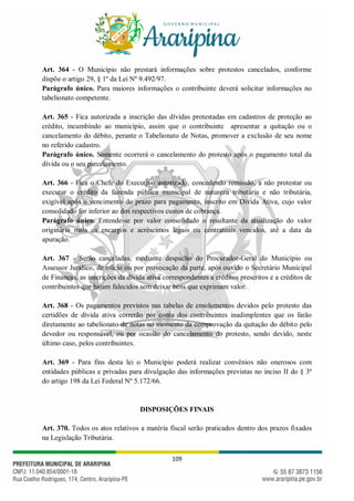 109
Art. 364 - O Município não prestará informações sobre protestos cancelados, conforme
dispõe o artigo 29, § 1º da Lei Nº 9.492/97.
Parágrafo único. Para maiores informações o contribuinte deverá solicitar informações no
tabelionato competente.
Art. 365 - Fica autorizada a inscrição das dívidas protestadas em cadastros de proteção ao
crédito, incumbindo ao município, assim que o contribuinte apresentar a quitação ou o
cancelamento do débito, perante o Tabelionato de Notas, promover a exclusão de seu nome
no referido cadastro.
Parágrafo único. Somente ocorrerá o cancelamento do protesto após o pagamento total da
dívida ou o seu parcelamento.
Art. 366 - Fica o Chefe do Executivo autorizado, concedendo remissão, a não protestar ou
executar o crédito da fazenda pública municipal de natureza tributária e não tributária,
exigível após o vencimento do prazo para pagamento, inscrito em Dívida Ativa, cujo valor
consolidado for inferior ao dos respectivos custos de cobrança.
Parágrafo único. Entende-se por valor consolidado o resultante da atualização do valor
originário mais os encargos e acréscimos legais ou contratuais vencidos, até a data da
apuração.
Art. 367 - Serão canceladas, mediante despacho do Procurador-Geral do Município ou
Assessor Jurídico, de ofício ou por provocação da parte, após ouvido o Secretário Municipal
de Finanças, as inscrições da dívida ativa correspondentes a créditos prescritos e a créditos de
contribuintes que hajam falecidos sem deixar bens que exprimam valor.
Art. 368 - Os pagamentos previstos nas tabelas de emolumentos devidos pelo protesto das
certidões de dívida ativa correrão por conta dos contribuintes inadimplentes que os farão
diretamente ao tabelionato de notas no momento da comprovação da quitação do débito pelo
devedor ou responsável, ou por ocasião do cancelamento do protesto, sendo devido, neste
último caso, pelos contribuintes.
Art. 369 - Para fins desta lei o Município poderá realizar convênios não onerosos com
entidades públicas e privadas para divulgação das informações previstas no inciso II do § 3º
do artigo 198 da Lei Federal Nº 5.172/66.
DISPOSIÇÕES FINAIS
Art. 370. Todos os atos relativos a matéria fiscal serão praticados dentro dos prazos fixados
na Legislação Tributária.
 