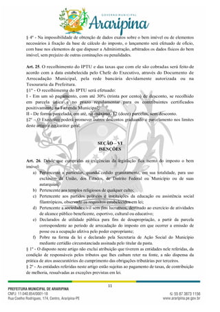 11
§ 4º - Na impossibilidade de obtenção de dados exatos sobre o bem imóvel ou de elementos
necessários à fixação da base de cálculo do imposto, o lançamento será efetuado de ofício,
com base nos elementos de que dispuser a Administração, arbitrados os dados físicos do bem
imóvel, sem prejuízo de outras cominações ou penalidades.
Art. 25. O recolhimento do IPTU e das taxas que com ele são cobradas será feito de
acordo com a data estabelecida pelo Chefe do Executivo, através do Documento de
Arrecadação Municipal, pela rede bancária devidamente autorizada ou na
Tesouraria da Prefeitura.
§1º - O recolhimento do IPTU será efetuado:
I - Em um só pagamento, com até 30% (trinta por cento) de desconto, se recolhido
em parcela única e no prazo regulamentar para os contribuintes certificados
positivamente na Fazenda Municipal;
II - De forma parcelada, em até, no máximo, 12 (doze) parcelas, sem desconto.
§2º – O Executivo poderá promover outros descontos graduando o parcelamento nos limites
deste artigo e em caráter geral.
SEÇÃO – VI
ISENÇÕES
Art. 26. Desde que cumpridas as exigências da legislação fica isento do imposto o bem
imóvel:
a) Pertencente a particular, quando cedido gratuitamente, em sua totalidade, para uso
exclusivo da União, dos Estados, de Distrito Federal ou Município ou de suas
autarquias;
b) Pertencente aos templos religiosos de qualquer culto;
c) Pertencente aos partidos políticos e instituições da educação ou assistência social
filantrópicos, observado os requisitos estabelecidos em lei;
d) Pertencente a sociedade civil sem fins lucrativos, destinado ao exercício de atividades
de alcance público beneficente, esportivo, cultural ou educativo;
e) Declarados de utilidade pública para fins de desapropriação, a partir da parcela
correspondente ao período de arrecadação do imposto em que ocorrer a emissão de
posse ou a ocupação afetiva pelo poder expropriante;
f) Pobre na forma da lei e declarado pela Secretaria de Ação Social do Município
mediante certidão circunstanciada assinada pelo titular da pasta.
§ 1º - O disposto neste artigo não exclui atribuição que tiverem as entidades nele referidas, da
condição de responsáveis pelos tributos que lhes caibam reter na fonte, a não dispensa da
prática de atos assecuratórios do cumprimento das obrigações tributárias por terceiros.
§ 2º - As entidades referidas neste artigo estão sujeitas ao pagamento de taxas, de contribuição
de melhoria, ressalvadas as exceções previstas em lei.
 