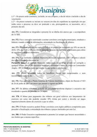 110
§ 1º - Os prazos serão contínuos, excluído, no seu cômputo, o dia do início e incluído o dia do
vencimento.
§ 2º - Os prazos somente se iniciam ou vencem em dias de expediente na repartição em que
tenha curso o processo ou deve ser praticado o ato, prorrogando-se, se necessário, até o
primeiro dia útil.
Art. 371. Consideram-se integradas à presente lei as tabelas dos anexos que a acompanham
de I à XIII.
Art. 372. Fica o executivo autorizado a assinar convênios com órgãos municipais, estaduais e
federais visando a troca de informações, arrecadação ou fiscalização de tributos.
Art. 373. O imposto previsto no capítulo II desta lei poderá ser reajustado em 10% no ano de
2018, 10% em 2019 e 10% em 2020 independentemente da reposição inflacionária para efeito
de equilíbrio valorativo imobiliário.
Art. 374. Fica instituída a unidade financeira municipal equiparada a R$ 1,00 para o cálculo
dos tributos estabelecidos nesta lei.
Parágrafo único - A unidade financeira mencionada nesse artigo poderá ser corrigida a
qualquer tempo, por ato do executivo municipal, utilizando o Índice de Preço ao Consumidor
Amplo - IPCA/IBGE ou outro que similar ou que venha a substitui-lo.
Art. 375. Ficam revogadas todos os benefícios fiscais não recepcionados e nem
reconfirmados por esta lei.
Art. 376. Fica aprovada a Planta Genérica de Valores Imobiliários, objeto do Decreto nº 023
de 26 de junho de 2017 em anexo que passará a vigorar em 2018.
Art. 377. Os débitos tributários poderão ser parcelados conforme dispuser o executivo não
excedendo a quantia de parcelas em 24 meses.
Art. 378. O bônus para pagamento dos tributos em geral relativos aos lançamentos do
exercício em curso não poderão exceder 30% (trinta por cento) e deverão ser pagos
impreterivelmente dentro do exercício a que se refere.
Art. 379. O Poder executivo poderá firmar convênios com órgãos públicos competentes para
proceder a fiscalização e arrecadação dos tributos e preços instituídos por esta Lei.
Art. 380. O Poder Executivo regulamentará a presente Lei sempre que houver necessidade e
nos limites que a mesma especifica.
 