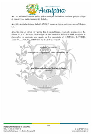 111
Art. 381. O Poder Executivo poderá aplicar multa por similaridade conforme qualquer código
de pena previsto na tabela anexo XII desta lei.
Art. 382. As tabelas de taxas da Lei 2.871/2017 passam a vigorar conforme o anexo XII desta
Lei.
Art. 383. Esta Lei entrará em vigor na data de sua publicação, observados as disposições das
alíneas “b” e “c” do inciso III do artigo 150 da Constituição Federal de 1988, revogadas as
disposições em contrário, em especial as leis municipais nºs 2.302/2002, 2.577/2010,
2.700/2013, 2.704/2013, as tabelas 1 e 2 da Lei nº 2.548/2009.
Gabinete do Prefeito
Município de Araripina (PE), 19 de setembro de 2017.
José Raimundo Pimentel do Espírito Santo
- Prefeito -
 