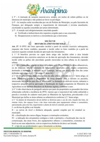 12
§ 3º - A instrução de isenções associar-se-á, sempre, em razões de ordem pública ou de
interesses do município e não poderá ser favor ou privilégio.
§ 4º - As isenções serão reconhecidas por ato do Prefeito do Município, ou pelo Secretário de
Finanças, por delegação sempre a requerimento do interessado e revistas anualmente,
excetuando-se aquelas concedidas por prazo determinado.
§ 5º - A isenção será obrigatoriamente cancelada quando:
a) Verificada a inobservância dos requisitos exigidos para a sua concessão;
b) Desaparecerem os motivos e circunstâncias que a motivaram.
SEÇÃO VII
DO PARCELAMENTO DO SOLO
Art. 27. O IPTU dos lotes aprovados incidirá a partir do terceiro exercício subsequente,
enquanto não forem vendidos, passando a incidir sobre os lotes vendidos já a partir do
exercício seguinte contado da data de aprovação dos loteamentos.
§ 1.o
O benefício previsto no caput deste artigo não incidirá sobre a área loteada
correspondente dos exercícios anteriores ao da data de aprovação dos loteamentos, devendo
incidir sobre as glebas não parceladas quando encravadas na área urbana ou de expansão
urbana.
§ 2.o
são consideradas urbanas as áreas delimitadas pelo Plano Diretor, as áreas urbanizáveis,
ou de expansão urbana, constante de loteamentos aprovados pelos órgãos competentes,
destinados à habitação, à indústria ou ao comércio, mesmo que localizados fora das zonas
definidas nos termos do § 1.º do artigo 8º desta lei.
§ 3.o
Os loteamentos das áreas situadas fora da zona urbana, referidos no § 2.o
deste artigo, só
serão permitidos quando o proprietário de terras próprias para a lavoura ou pecuária,
interessado em loteá-las para fins de urbanização ou formação de sítios de recreio, submeter o
respectivo projeto à prévia aprovação e fiscalização do órgão competente do Ministério da
Agricultura ou do Instituto Brasileiro de Reforma Agrária, conforme o caso.
§ 4.o
A não observância do parágrafo anterior por parte do proprietário ou possuidor das terras
urbanizadas sofrerão a incidência do IPTU, mesmo que o responsável não tenha submetido a
parcela à exclusão do cadastro rural junto ao Ministério da Agricultura, prevalecendo a Lei
Municipal que define as áreas urbanas ou urbanizáveis conforme § 2.o
deste artigo.
§ 5.o
As plantas de loteamentos devem definir as diretrizes para o uso do solo, traçado dos lotes, do
sistema viário, dos espaços livres e das áreas reservadas para equipamento urbano e comunitário,
apresentando, para este fim, requerimento e planta do imóvel contendo, pelo menos:
I - as divisas da gleba a ser loteada;
II - as curvas de nível a distância adequada, quando exigidas por lei estadual ou
municipal;
III - a localização dos cursos d'água, bosques e construções existentes;
IV - a indicação dos arruamentos contíguos a todo o perímetro, a localização das vias de
comunicação, das áreas livres, dos equipamentos urbanos e comunitários, existentes no
local ou em suas adjacências, com as respectivas distâncias da área a ser loteada;
V - o tipo de uso predominante a que o loteamento se destina;
 