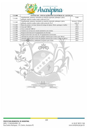 120
7.11.000 EVENTUAIS – INSTALAÇÕES EM VIAS PÚBLICAS - LICENÇAS
7.11.001
Arquibancada, camarote, mostruário ou stand de exposição, palanque e palco,
palhoção, stand de vendas, tenda e toldo até 10 m²
70.00
7.11.002
Arquibancada, camarote, mostruário ou stand de exposição, palanque e palco,
palhoção, stand de vendas, tenda e toldo acima de 10 m²
Acrescer 1.00 por
cada m²
7.11.003 Banca de jornais e revistas, barraca de artigos de época, fiteiro, quiosque e trailler. 70.0
7.11.004 Circo até 5.000 m² 150.0
7.11.005 Circo a cima de 5.000 m² 250.0
7.11.006 Comércio ou serviço em veículo automotivo em eventos 65.0
7.11.007 Parque de diversão até 10 equipamentos de diversão 150.0
7.11.008 Parque de diversão com mais de 10 equipamentos de diversão 250.0
7.11.009 Liberação de solo para eventos de qualquer natureza por evento e por 100 m² 150.0
7.11.010 Liberação de solo para eventos de qualquer natureza por evento e acima de 100 m² 300.0
7.11.011 Circulantes, tabuleiros, ambulantes em geral e por evento 20.0
 
