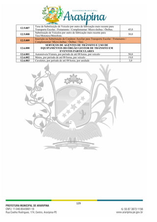 129
12.5.007
Taxa de Substituição de Veiculo por outro de fabricação mais recente para
Transporte Escolar / Fretamento / Complementar/ Micro-ônibus / Ônibus. 45,0
12.5.008
Substituição de Veículos por outro de fabricação mais recente para
Táxi/Mototáxi/Motofrete.
30,0
12.5.009
Inscrição ou Substituição de Condutor Auxiliar para Transporte Escolar / Fretamento /
Complementar/ Micro-ônibus / Ônibus / Táxi.
12.6.000
SERVIÇOS DE AGENTES DE TRÂNSITO E USO DE
EQUIPAMENTOS DO ÓRGÃO GESTOR DE TRÂNSITO EM
EVENTOS PARTICULARES
12.6.001 Automóveis/Viatura, por período de até 08 horas, por veículo 50,0
12.6.002 Motos, por período de até 08 horas, por veículo 19,0
12.6.003 Cavaletes, por período de até 08 horas, por unidade 3,0
 