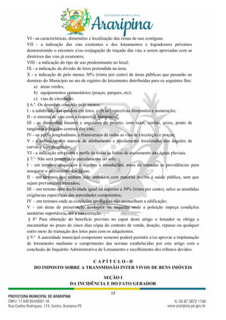 13
VI - as características, dimensões e localização das zonas de uso contíguas.
VII - a indicação das vias existentes e dos loteamentos e logradouros próximos
demonstrando o encontro e/ou conjugação do traçado das vias a serem aprovadas com as
diretrizes das vias já existentes;
VIII - a indicação do tipo de uso predominante no local;
IX - a indicação da divisão de lotes pretendida na área;
X - a indicação de pelo menos 30% (trinta por cento) de áreas públicas que passarão ao
domínio do Município no ato de registro do loteamento distribuídas para os seguintes fins:
a) áreas verdes;
b) equipamentos comunitários (praças, parques, etc);
c) vias de circulação.
§ 6.o
. Os desenhos conterão pelo menos:
I - a subdivisão das quadras em lotes, com as respectivas dimensões e numeração;
II - o sistema de vias com a respectiva hierarquia;
III - as dimensões lineares e angulares do projeto, com raios, cordas, arcos, ponto de
tangência e ângulos centrais das vias;
IV - os perfis longitudinais, e transversais de todas as vias de circulação e praças;
V - a indicação dos marcos de alinhamento e nivelamento localizados nos ângulos de
curvas e vias projetadas;
VI - a indicação em planta e perfis de todas as linhas de escoamento das águas pluviais.
§ 7.o.
Não será permitido o parcelamento do solo:
I – em terrenos alagadiços e sujeitos a inundações, antes de tomadas as providências para
assegurar o escoamento das águas;
II – em terrenos que tenham sido aterrados com material nocivo à saúde pública, sem que
sejam previamente saneados;
III – em terreno com declividade igual ou superior a 30% (trinta por cento), salvo se atendidas
exigências específicas das autoridades competentes;
IV – em terrenos onde as condições geológicas não aconselham a edificação;
V – em áreas de preservação ecológica ou naquelas onde a poluição impeça condições
sanitárias suportáveis, até a sua correção.
§ 8° Para obtenção do benefício previsto no caput deste artigo o loteador se obriga a
encaminhar no prazo de cinco dias cópia do contrato de venda, doação, repasse ou qualquer
outro meio de transação dos lotes para com os adquirentes.
§ 9.o.
A autoridade municipal competente somente poderá permitir e/ou aprovar a implantação
de loteamento mediante o cumprimento das normas estabelecidas por este artigo com a
conclusão do Inquérito Administrativa de Loteamento e recolhimento dos tributos devidos.
C A P Í T U L O - II
DO IMPOSTO SOBRE A TRANSMISSÃO INTER VIVOS DE BENS IMÓVEIS
SEÇÃO I
DA INCIDÊNCIA E DO FATO GERADOR
 