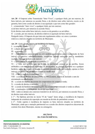 14
Art. 28 - O Imposto sobre Transmissão “Inter Vivos”, a qualquer título, por ato oneroso, de
bens imóveis, por natureza ou acessão física, e de direitos reais sobre imóveis, exceto os de
garantia, bem como cessão de direitos à sua aquisição e que tem como fato gerador:
I – a transmissão “inter vivos”, a qualquer título, por ato oneroso:
a) de bens imóveis, por natureza ou acessão física;
b) de direitos reais sobre bens imóveis, exceto os de garantia e as servidões;
II – a cessão, por ato oneroso, de direitos relativos à aquisição de bens imóveis.
Parágrafo único. O Imposto de que trata este regulamento refere- se a atos e contratos
relativos a imóveis situados no território do Município.
Art. 29 - Estão compreendidos na incidência do Imposto:
I – a compra e venda;
II – a dação em pagamento;
III – a permuta;
IV – o mandato em causa própria ou com poderes equivalentes para a transmissão de bem
imóvel e respectivo substabelecimento, ressalvado quando outorgado para o mandatário
receber a escritura definitiva do imóvel;
V – a arrematação, a adjudicação e a remição;
VI – o valor dos imóveis que, na divisão de patrimônio comum ou na partilha, forem
atribuídos a um dos cônjuges separados ou divorciados, ao cônjuge supérstite ou a qualquer
herdeiro, acima da respectiva meação ou quinhão, considerando, em conjunto, apenas os bens
imóveis constantes do patrimônio comum ou monte-mor;
VII – o uso, o usufruto e a enfiteuse;
VIII – a cessão de direitos do arrematante ou adjudicatário, depois de assinado o auto de
arrematação ou adjudicação;
IX – a cessão de direitos decorrente de compromisso de compra e venda;
X – a cessão de direitos à sucessão;
XI – a cessão de benfeitorias e construções em terreno compromissado à venda ou alheio;
XII – a instituição e a extinção do direito de superfície;
XIII – todos os demais atos onerosos translativos de imóveis, por natureza ou acessão física, e
de direitos reais sobre imóveis.
§ 1º - Na hipótese prevista no inciso VI do “caput” deste artigo, a incidência do Imposto
independe da existência de reposição em moeda na divisão do patrimônio comum.
§ 2º - Estão sujeitos à incidência do imposto os bens imóveis situados no território do
Município, ainda que a mutação patrimonial ou a cessão dos direitos respectivos decorram de
contrato fora deste Município, mesmo no estrangeiro.
SEÇÃO II
DA NÃO INCIDÊNCIA
 