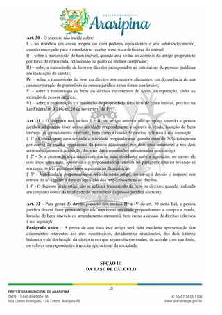 15
Art. 30 - O imposto não incide sobre:
I – no mandato em causa própria ou com poderes equivalentes e seu substabelecimento,
quando outorgado para o mandatário receber a escritura definitiva do imóvel;
II – sobre a transmissão de bem imóvel, quando este voltar ao domínio do antigo proprietário
por força de retrovenda, retrocessão ou pacto de melhor comprador;
III – sobre a transmissão de bens ou direitos incorporados ao patrimônio de pessoas jurídicas
em realização de capital;
IV – sobre a transmissão de bens ou direitos aos mesmos alienantes, em decorrência de sua
desincorporação do patrimônio da pessoa jurídica a que foram conferidos;
V – sobre a transmissão de bens ou direitos decorrentes de fusão, incorporação, cisão ou
extinção da pessoa jurídica;
VI – sobre a constituição e a resolução da propriedade fiduciária de coisa imóvel, prevista na
Lei Federal nº 9.514, de 20 de novembro de 1997.
Art. 31 - O disposto nos incisos I e III do artigo anterior não se aplica quando a pessoa
jurídica adquirente tiver como atividade preponderante a compra e venda, locação de bens
imóveis ou arrendamento mercantil, bem como a cessão de direitos relativos à sua aquisição.
§ 1º - Considera-se caracterizada a atividade preponderante quando mais de 50% (cinquenta
por cento) da receita operacional da pessoa adquirente, nos dois anos anteriores e nos dois
anos subsequentes à aquisição, decorrer das transmissões mencionadas neste artigo.
§ 2º - Se a pessoa jurídica adquirente iniciar suas atividades após a aquisição, ou menos de
dois anos antes dela, apurar-se-á a preponderância referida no parágrafo anterior levando-se
em conta os três primeiros anos seguintes ao da aquisição.
§ 3º - Verificada a preponderância referida neste artigo, tornar-se-á devido o imposto nos
termos de lei vigente à data da aquisição dos respectivos bens ou direitos.
§ 4º - O disposto neste artigo não se aplica à transmissão de bens ou direitos, quando realizada
em conjunto com a da totalidade do patrimônio da pessoa jurídica alienante.
Art. 32 - Para gozar do direito previsto nos incisos III e IV do art. 30 desta Lei, a pessoa
jurídica deverá fazer prova de que não tem como atividade preponderante a compra e venda,
locação de bens imóveis ou arrendamento mercantil, bem como a cessão de direitos relativos
à sua aquisição.
Parágrafo único – A prova de que trata este artigo será feita mediante apresentação dos
documentos referentes aos atos constitutivos, devidamente atualizados, dos dois últimos
balanços e de declaração da diretoria em que sejam discriminados, de acordo com sua fonte,
os valores correspondentes à receita operacional da sociedade.
SEÇÃO III
DA BASE DE CÁLCULO
 