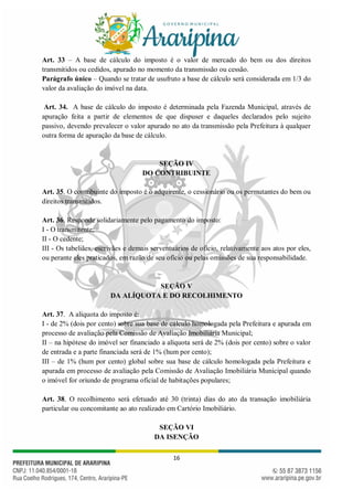 16
Art. 33 – A base de cálculo do imposto é o valor de mercado do bem ou dos direitos
transmitidos ou cedidos, apurado no momento da transmissão ou cessão.
Parágrafo único – Quando se tratar de usufruto a base de cálculo será considerada em 1/3 do
valor da avaliação do imóvel na data.
Art. 34. A base de cálculo do imposto é determinada pela Fazenda Municipal, através de
apuração feita a partir de elementos de que dispuser e daqueles declarados pelo sujeito
passivo, devendo prevalecer o valor apurado no ato da transmissão pela Prefeitura à qualquer
outra forma de apuração da base de cálculo.
SEÇÃO IV
DO CONTRIBUINTE
Art. 35. O contribuinte do imposto é o adquirente, o cessionário ou os permutantes do bem ou
direitos transmitidos.
Art. 36. Responde solidariamente pelo pagamento do imposto:
I - O transmitente;
II - O cedente;
III - Os tabeliães, escrivães e demais serventuários de ofício, relativamente aos atos por eles,
ou perante eles praticados, em razão de seu ofício ou pelas omissões de sua responsabilidade.
SEÇÃO V
DA ALÍQUOTA E DO RECOLHIMENTO
Art. 37. A alíquota do imposto é:
I - de 2% (dois por cento) sobre sua base de cálculo homologada pela Prefeitura e apurada em
processo de avaliação pela Comissão de Avaliação Imobiliária Municipal;
II – na hipótese do imóvel ser financiado a alíquota será de 2% (dois por cento) sobre o valor
de entrada e a parte financiada será de 1% (hum por cento);
III – de 1% (hum por cento) global sobre sua base de cálculo homologada pela Prefeitura e
apurada em processo de avaliação pela Comissão de Avaliação Imobiliária Municipal quando
o imóvel for oriundo de programa oficial de habitações populares;
Art. 38. O recolhimento será efetuado até 30 (trinta) dias do ato da transação imobiliária
particular ou concomitante ao ato realizado em Cartório Imobiliário.
SEÇÃO VI
DA ISENÇÃO
 