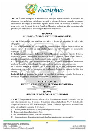 17
Art. 39. É isenta do imposto a transmissão de habitação popular destinada a residência do
adquirente com renda igual ou inferior a um salário mínimo, desde que outra não possua em
seu nome ou do cônjuge e também na hipótese do seu titular ser declarado na forma da lei
como pobre pela Secretaria de Ação Social do Município mediante certidão circunstanciada
proferida por uma comissão instituída pela Secretaria mencionada.
SEÇÃO VII
DAS OBRIGAÇÕES DOS SERVENTUÁRIOS DE OFÍCIO
Art. 40. Relativamente aos tabeliães, escrivães e demais serventuários de ofício são
obrigações:
I - Não praticar qualquer ato que importe em transmissões de bens ou direitos sujeitos ao
imposto sem o documento de arrecadação original, que será transcrito no instrumento
respectivo;
II - Facultar a qualquer agente da Fazenda Pública Municipal o exame, em cartório, de livros,
registros e outros documentos relacionados com o imposto, assim como fornecer,
gratuitamente as certidões que lhes forem solicitadas para fins de fiscalização.
III - Entregar até o dia 10 do mês subseqüente a DOI – Declaração de Operações Imobiliárias
conforme formulário fornecido pela Fazenda Municipal ou similar aprovado por esta.
IV - deverão remeter à Prefeitura, até o último dia útil do mês subseqüente, relação
discriminada com todos os elementos que impliquem alteração da situação jurídica dos
imóveis.
Parágrafo único - Nos casos de isenção ou imunidade é transcrita a certidão do ato que a
reconhece, passada pela autoridade da administração tributária municipal.
C A P Í T U L O – III
IMPOSTO SOBRE SERVIÇOS DE QUALQUER NATUREZA
ISSQN
SEÇÃO I
HIPÓTESE DE INCIDÊNCIA E FATO GERADOR
Art. 41. O fato gerador do imposto sobre serviços de qualquer natureza é a prestação, com ou
sem estabelecimento fixo, de serviços definidos na lista estabelecida no Art. 44 desta lei, não
compreendidos no Art. 155 da Constituição Federal, ainda que aqueles não se constituam
como atividade preponderante do prestador.
§ 1º. O fato gerador do imposto se configura independentemente:
I – da existência de estabelecimento fixo;
II – do resultado financeiro do exercício da atividade;
III – do cumprimento de qualquer exigência legal ou regulamentar, sem exercício;
 