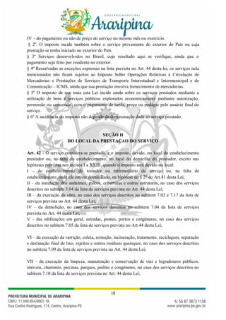 18
IV – do pagamento ou não de preço do serviço no mesmo mês ou exercício.
§ 2º. O imposto incide também sobre o serviço proveniente do exterior do País ou cuja
prestação se tenha iniciado no exterior do País.
§ 3º Serviços desenvolvidos no Brasil, cujo resultado aqui se verifique, ainda que o
pagamento seja feito por residente no exterior.
§ 4º Ressalvadas as exceções expressas na lista prevista no Art. 44 desta lei, os serviços nela
mencionados não ficam sujeitos ao Imposto Sobre Operações Relativas à Circulação de
Mercadorias e Prestações de Serviços de Transporte Interestadual e Intermunicipal e de
Comunicação – ICMS, ainda que sua prestação envolva fornecimento de mercadorias.
§ 5º O imposto de que trata esta Lei incide ainda sobre os serviços prestados mediante a
utilização de bens e serviços públicos explorados economicamente mediante autorização,
permissão ou concessão, com o pagamento de tarifa, preço ou pedágio pelo usuário final do
serviço.
§ 6º A incidência do imposto não depende da denominação dada ao serviço prestado.
SEÇÃO II
DO LOCAL DA PRESTAÇAO DO SERVIÇO
Art. 42 - O serviço considera-se prestado, e o imposto, devido, no local do estabelecimento
prestador ou, na falta do estabelecimento, no local do domicílio do prestador, exceto nas
hipóteses previstas nos incisos I a XXIII, quando o imposto será devido no local:
I – do estabelecimento do tomador ou intermediário do serviço ou, na falta de
estabelecimento, onde ele estiver domiciliado, na hipótese do § 2o
do Art.41 desta Lei;
II – da instalação dos andaimes, palcos, coberturas e outras estruturas, no caso dos serviços
descritos no subitem 3.04 da lista de serviços prevista no Art. 44 desta Lei;
III – da execução da obra, no caso dos serviços descritos no subitem 7.02 e 7.17 da lista de
serviços prevista no Art. 44 desta Lei;
IV – da demolição, no caso dos serviços descritos no subitem 7.04 da lista de serviços
prevista no Art. 44 desta Lei;
V – das edificações em geral, estradas, pontes, portos e congêneres, no caso dos serviços
descritos no subitem 7.05 da lista de serviços prevista no Art.44 desta Lei;
VI – da execução da varrição, coleta, remoção, incineração, tratamento, reciclagem, separação
e destinação final de lixo, rejeitos e outros resíduos quaisquer, no caso dos serviços descritos
no subitem 7.09 da lista de serviços prevista no Art. 44 desta Lei;
VII – da execução da limpeza, manutenção e conservação de vias e logradouros públicos,
imóveis, chaminés, piscinas, parques, jardins e congêneres, no caso dos serviços descritos no
subitem 7.10 da lista de serviços prevista no Art. 44 desta Lei;
 