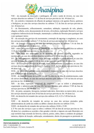 19
VIII – da execução da decoração e jardinagem, do corte e poda de árvores, no caso dos
serviços descritos no subitem 7.11 da lista de serviços prevista no Art. 44 desta Lei;
IX – do controle e tratamento do efluente de qualquer natureza e de agentes físicos, químicos
e biológicos, no caso dos serviços descritos no subitem 7.12 da lista de serviços prevista no
Art. 44 desta Lei;
X – do florestamento, reflorestamento, semeadura, adubação, reparação de solo, plantio,
silagem, colheita, corte, descascamento de árvores, silvicultura, exploração florestal e serviços
congêneres indissociáveis da formação, manutenção e colheita de florestas para quaisquer fins
e por quaisquer meios;
XI – da execução dos serviços de escoramento, contenção de encostas e congêneres, no caso
dos serviços descritos no subitem 7.15 da lista de serviços prevista no Art. 44 desta Lei;
XII – da limpeza e dragagem, no caso dos serviços descritos no subitem 7.16 da lista de
serviços prevista no Art. 44 desta Lei;
XIII – onde o bem estiver guardado ou estacionado, no caso dos serviços descritos no subitem
11.01 da lista de serviços prevista no Art. 44 desta Lei;
XIV - dos bens, dos semoventes ou do domicílio das pessoas vigiados, segurados ou
monitorados, no caso dos serviços descritos no subitem 11.02 da lista de serviços;
XV – do armazenamento, depósito, carga, descarga, arrumação e guarda do bem, no caso dos
serviços descritos no subitem 11.04 da lista de serviços prevista no Art. 44 desta Lei;
XVI – da execução dos serviços de diversão, lazer, entretenimento e congêneres, no caso dos
serviços descritos nos subitens do item 12, exceto o 12.13, da lista de serviços prevista no Art.
44 desta Lei;
XVII – do Município onde está sendo executado o transporte, no caso dos serviços descritos
pelo item 16 da lista de serviços;
XVIII – do estabelecimento do tomador da mão-de-obra ou, na falta de estabelecimento, onde
ele estiver domiciliado, no caso dos serviços descritos pelo subitem 17.05 da lista de serviços
prevista no Art. 44 desta Lei;
XIX – da feira, exposição, congresso ou congênere a que se referir o planejamento,
organização e administração, no caso dos serviços descritos pelo subitem 17.09 da lista de
serviços prevista no Art. 44 desta Lei;
XX – do porto, aeroporto, ferroporto, terminal rodoviário, ferroviário ou metroviário, no caso
dos serviços descritos pelo item 20 da lista de serviços prevista no Art. 44 desta Lei;
XXI - do domicílio do tomador dos serviços dos subitens 4.22, 4.23 e 5.09 da lista de
serviços;
XXII - do domicílio do tomador do serviço no caso dos serviços prestados pelas
administradoras de cartão de crédito ou débito e demais descritos no subitem 15.01;
XXIII - do domicílio do tomador dos serviços dos subitens 10.04 e 15.09.
§ 2o
No caso dos serviços a que se refere o subitem 3.03 da lista de serviços prevista no Art.
44 desta Lei, considera-se ocorrido o fato gerador e devido o imposto em cada Município em
cujo território haja extensão de ferrovia, rodovia, postes, cabos, dutos e condutos de qualquer
natureza, objetos de locação, sublocação, arrendamento, direito de passagem ou permissão de
 