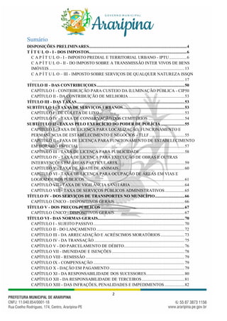2
Sumário
DISPOSIÇÕES PRELIMINARES.........................................................................................4
T Í T U L O - I - DOS IMPOSTOS.........................................................................................6
C A P Í T U L O - I - IMPOSTO PREDIAL E TERRITORIAL URBANO - IPTU................6
C A P Í T U L O - II - DO IMPOSTO SOBRE A TRANSMISSÃO INTER VIVOS DE BENS
IMÓVEIS ...........................................................................................................................13
C A P Í T U L O – III - IMPOSTO SOBRE SERVIÇOS DE QUALQUER NATUREZA ISSQN
...........................................................................................................................................17
TÍTULO II - DAS CONTRIBUIÇOES................................................................................50
CAPÍTULO I - CONTRIBUIÇÃO PARA CUSTEIO DA ILUMINAÇÃO PÚBLICA - CIP50
CAPÍTULO II - DA CONTRIBUIÇÃO DE MELHORIA ...................................................53
TÍTULO III - DAS TAXAS..................................................................................................53
SUBTÍTULO I - TAXAS DE SERVIÇOS URBANOS........................................................53
CAPÍTULO I - DE COLETA DE LIXO..............................................................................53
CAPÍTULO IV - TAXA DE CONSERVAÇÃO DOS CEMITÉRIOS .................................54
SUBTÍTULO II - TAXAS PELO EXERCÍCIO DO PODER DE POLÍCIA......................55
CAPÍTULO I - TAXA DE LICENÇA PARA LOCALIZAÇÃO, FUNCIONAMENTO E
PERMANÊNCIA DE ESTABELECIMENTO E NEGÓCIOS - TLLF ................................55
CAPÍTULO II - TAXA DE LICENÇA PARA FUNCIONAMENTO DE ESTABELECIMENTO
EM HORÁRIO ESPECIAL ................................................................................................57
CAPÍTULO III - TAXA DE LICENÇA PARA PUBLICIDADE.........................................58
CAPÍTULO IV - TAXA DE LICENÇA PARA EXECUÇÃO DE OBRAS E OUTRAS
INTERVENÇÕES EM ÁREAS PARTICULARES.............................................................59
CAPÍTULO V - TAXA DE ABATE DE ANIMAIS............................................................60
CAPÍTULO VI - TAXA DE LICENÇA PARA OCUPAÇÃO DE ÁREAS EM VIAS E
LOGRADOUROS PÚBLICOS...........................................................................................61
CAPÍTULO VII - TAXA DE VIGILÂNCIA SANITÁRIA .................................................64
CAPÍTULO VIII - TAXA DE SERVIÇOS PÚBLICOS ADMINISTRATIVOS..................65
TÍTULO IV - DOS SERVIÇOS DE TRANSPORTES NO MUNICÍPIO...........................66
CAPÍTULO ÚNICO - DISPOSITIVOS GERAIS................................................................66
TÍTULO V - DOS PREÇOS PÚBLICOS ............................................................................67
CAPÍTULO ÚNICO - DISPOSITIVOS GERAIS................................................................67
TÍTULO VI - DAS NORMAS GERAIS...............................................................................70
CAPÍTULO I - SUJEITO PASSIVO...................................................................................70
CAPÍTULO II - DO LANÇAMENTO ................................................................................72
CAPÍTULO III - DA ARRECADAÇÃO E ACRÉSCIMOS MORATÓRIOS......................73
CAPÍTULO IV - DA TRANSAÇÃO ..................................................................................75
CAPÍTULO V - DO PARCELAMENTO DE DÉBITO.......................................................76
CAPÍTULO VII - IMUNIDADE E ISENÇÕES ..................................................................78
CAPÍTULO VIII - REMISSÃO ..........................................................................................79
CAPÍTULO IX - COMPENSAÇÃO ...................................................................................79
CAPÍTULO X - DAÇÃO EM PAGAMENTO ....................................................................79
CAPÍTULO XI - DA RESPONSABILIDADE DOS SUCESSORES...................................80
CAPÍTULO XII - DA RESPONSABILIDADE DE TERCEIROS.......................................81
CAPÍTULO XIII - DAS INFRAÇÕES, PENALIDADES E IMPEDIMENTOS ..................82
 