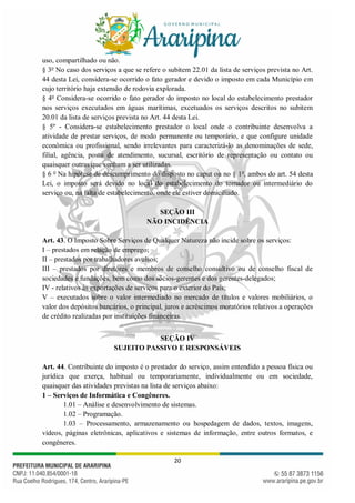 20
uso, compartilhado ou não.
§ 3o
No caso dos serviços a que se refere o subitem 22.01 da lista de serviços prevista no Art.
44 desta Lei, considera-se ocorrido o fato gerador e devido o imposto em cada Município em
cujo território haja extensão de rodovia explorada.
§ 4o
Considera-se ocorrido o fato gerador do imposto no local do estabelecimento prestador
nos serviços executados em águas marítimas, excetuados os serviços descritos no subitem
20.01 da lista de serviços prevista no Art. 44 desta Lei.
§ 5º - Considera-se estabelecimento prestador o local onde o contribuinte desenvolva a
atividade de prestar serviços, de modo permanente ou temporário, e que configure unidade
econômica ou profissional, sendo irrelevantes para caracterizá-lo as denominações de sede,
filial, agência, posto de atendimento, sucursal, escritório de representação ou contato ou
quaisquer outras que venham a ser utilizadas.
§ 6 o
Na hipótese de descumprimento do disposto no caput ou no § 1o
, ambos do art. 54 desta
Lei, o imposto será devido no local do estabelecimento do tomador ou intermediário do
serviço ou, na falta de estabelecimento, onde ele estiver domiciliado.
SEÇÃO III
NÃO INCIDÊNCIA
Art. 43. O Imposto Sobre Serviços de Qualquer Natureza não incide sobre os serviços:
I – prestados em relação de emprego;
II – prestados por trabalhadores avulsos;
III – prestados por diretores e membros de conselho consultivo ou de conselho fiscal de
sociedades e fundações, bem como dos sócios-gerentes e dos gerentes-delegados;
IV - relativos às exportações de serviços para o exterior do País;
V – executados sobre o valor intermediado no mercado de títulos e valores mobiliários, o
valor dos depósitos bancários, o principal, juros e acréscimos moratórios relativos a operações
de crédito realizadas por instituições financeiras.
SEÇÃO IV
SUJEITO PASSIVO E RESPONSÁVEIS
Art. 44. Contribuinte do imposto é o prestador do serviço, assim entendido a pessoa física ou
jurídica que exerça, habitual ou temporariamente, individualmente ou em sociedade,
quaisquer das atividades previstas na lista de serviços abaixo:
1 – Serviços de Informática e Congêneres.
1.01 – Análise e desenvolvimento de sistemas.
1.02 – Programação.
1.03 – Processamento, armazenamento ou hospedagem de dados, textos, imagens,
vídeos, páginas eletrônicas, aplicativos e sistemas de informação, entre outros formatos, e
congêneres.
 